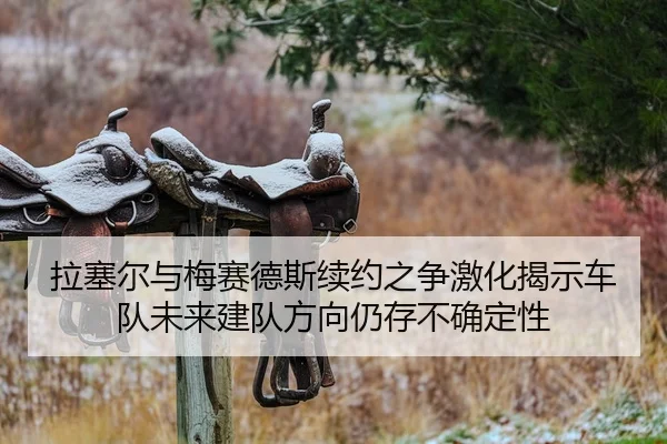 拉塞尔与梅赛德斯续约之争激化揭示车队未来建队方向仍存不确定性