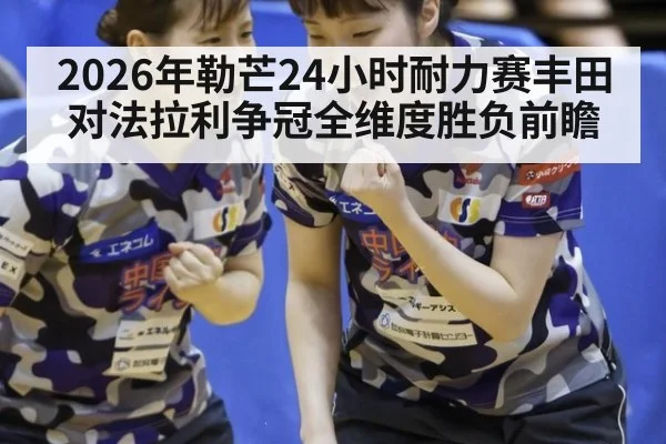 2026年勒芒24小时耐力赛丰田对法拉利争冠全维度胜负前瞻